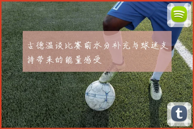 古德温谈比赛前水分补充与球迷支持带来的能量感受