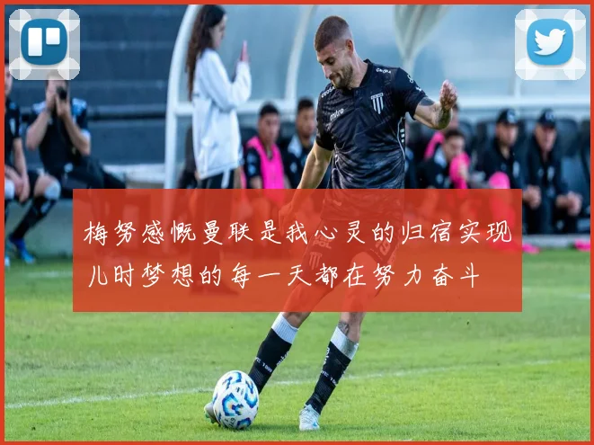 梅努感慨曼联是我心灵的归宿实现儿时梦想的每一天都在努力奋斗