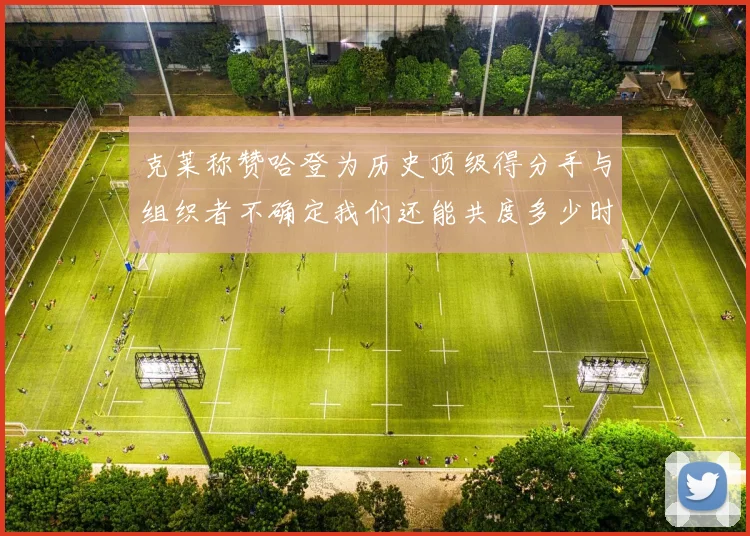 克莱称赞哈登为历史顶级得分手与组织者不确定我们还能共度多少时光