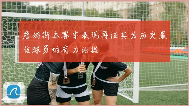 詹姆斯本赛季表现再证其为历史最佳球员的有力论据