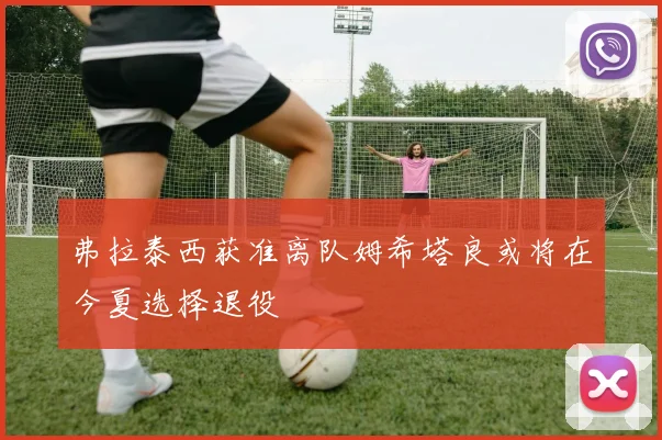 弗拉泰西获准离队姆希塔良或将在今夏选择退役