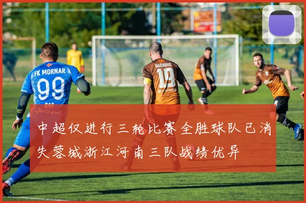 中超仅进行三轮比赛全胜球队已消失蓉城浙江河南三队战绩优异