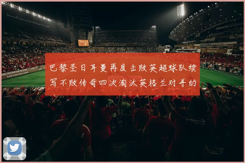 巴黎圣日耳曼再度击败英超球队续写不败传奇四次淘汰英格兰对手的背后故事