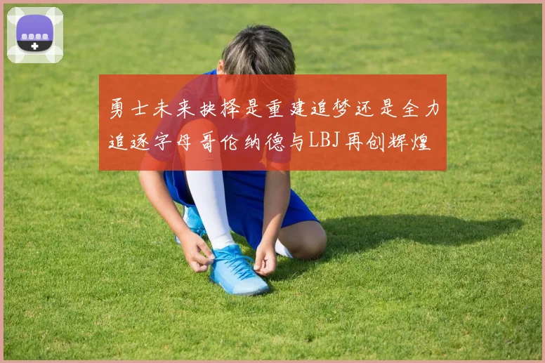 勇士未来抉择是重建追梦还是全力追逐字母哥伦纳德与LBJ再创辉煌