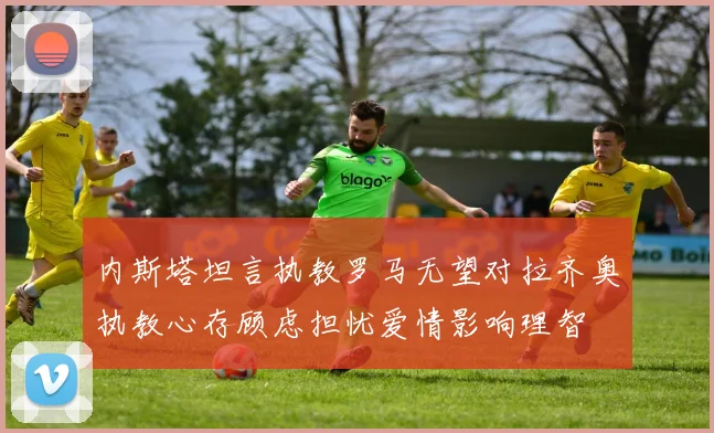 内斯塔坦言执教罗马无望对拉齐奥执教心存顾虑担忧爱情影响理智