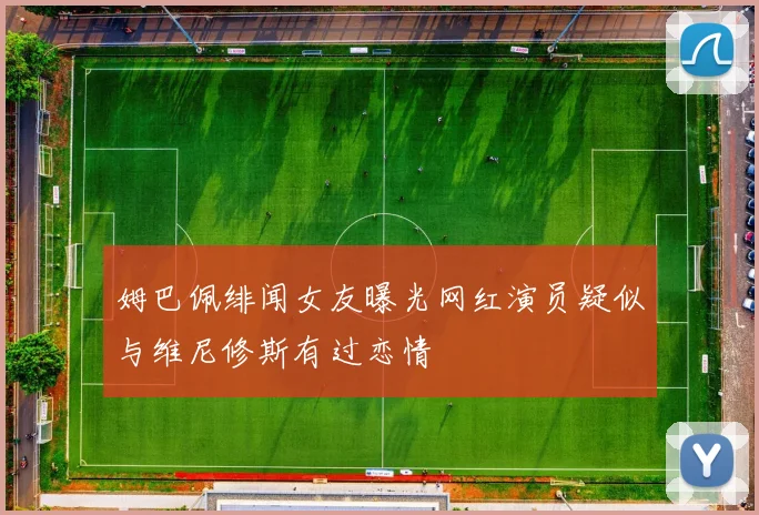 姆巴佩绯闻女友曝光网红演员疑似与维尼修斯有过恋情