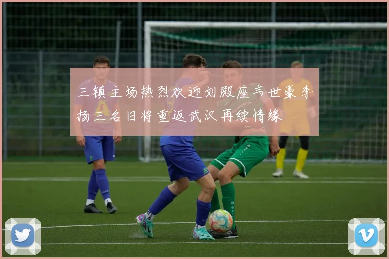 三镇主场热烈欢迎刘殿座韦世豪李扬三名旧将重返武汉再续情缘