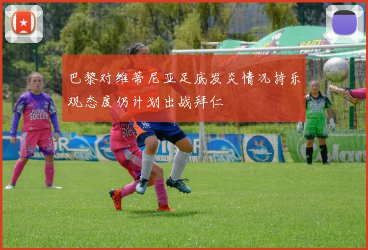 巴黎对维蒂尼亚足底发炎情况持乐观态度仍计划出战拜仁