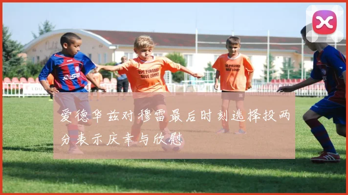 爱德华兹对穆雷最后时刻选择投两分表示庆幸与欣慰