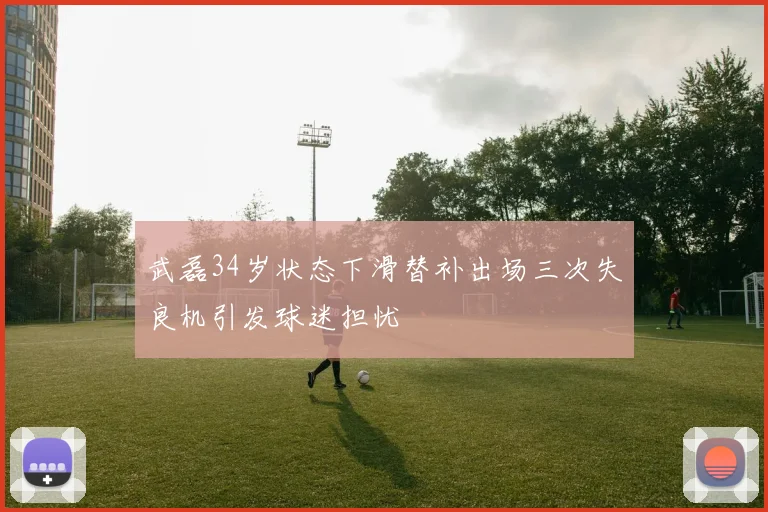 武磊34岁状态下滑替补出场三次失良机引发球迷担忧